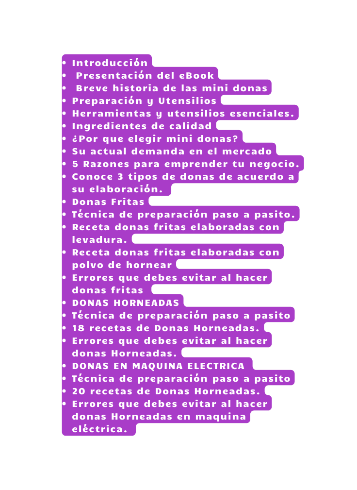 Introducción Presentación del eBook Breve historia de las mini donas Preparación y Utensilios Herramientas y utensilios esenciales Ingredientes de calidad Por que elegir mini donas Su actual demanda en el mercado 5 Razones para emprender tu negocio Conoce 3 tipos de donas de acuerdo a su elaboración Donas Fritas Técnica de preparación paso a pasito Receta donas fritas elaboradas con levadura Receta donas fritas elaboradas con polvo de hornear Errores que debes evitar al hacer donas fritas DONAS HORNEADAS Técnica de preparación paso a pasito 18 recetas de Donas Horneadas Errores que debes evitar al hacer donas Horneadas DONAS EN MAQUINA ELECTRICA Técnica de preparación paso a pasito 20 recetas de Donas Horneadas Errores que debes evitar al hacer donas Horneadas en maquina eléctrica