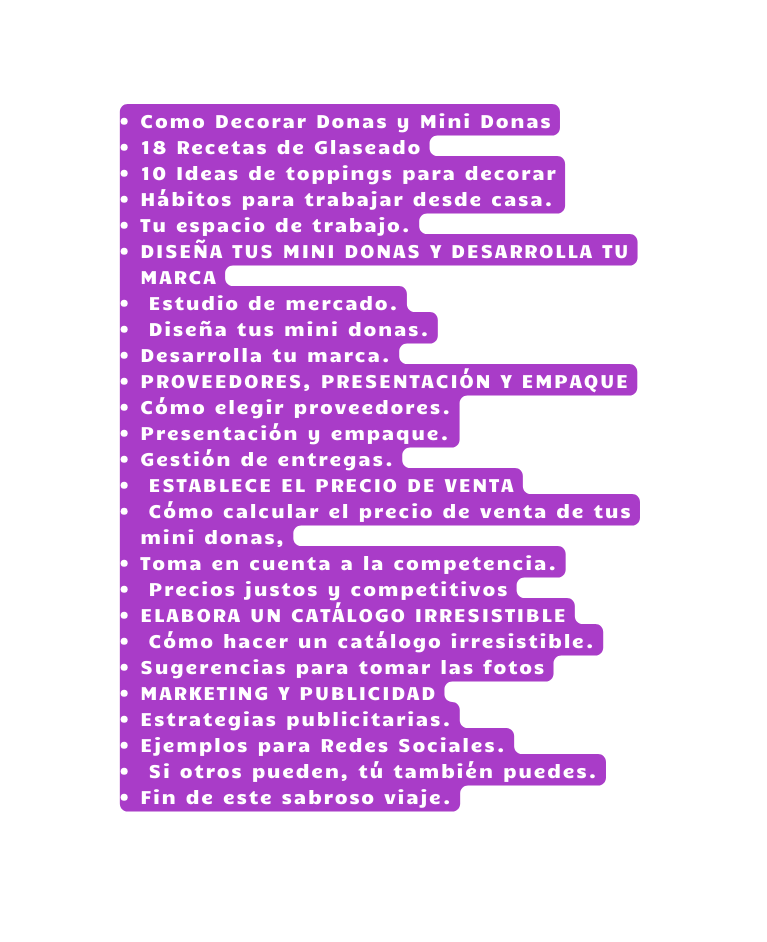 Como Decorar Donas y Mini Donas 18 Recetas de Glaseado 10 Ideas de toppings para decorar Hábitos para trabajar desde casa Tu espacio de trabajo DISEÑA TUS MINI DONAS Y DESARROLLA TU MARCA Estudio de mercado Diseña tus mini donas Desarrolla tu marca PROVEEDORES PRESENTACIÓN Y EMPAQUE Cómo elegir proveedores Presentación y empaque Gestión de entregas ESTABLECE EL PRECIO DE VENTA Cómo calcular el precio de venta de tus mini donas Toma en cuenta a la competencia Precios justos y competitivos ELABORA UN CATÁLOGO IRRESISTIBLE Cómo hacer un catálogo irresistible Sugerencias para tomar las fotos MARKETING Y PUBLICIDAD Estrategias publicitarias Ejemplos para Redes Sociales Si otros pueden tú también puedes Fin de este sabroso viaje